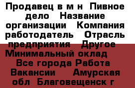 Продавец в м-н "Пивное дело › Название организации ­ Компания-работодатель › Отрасль предприятия ­ Другое › Минимальный оклад ­ 1 - Все города Работа » Вакансии   . Амурская обл.,Благовещенск г.